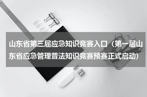 山东省第三届应急知识竞赛入口（第一届山东省应急管理普法知识竞赛预赛正式启动）