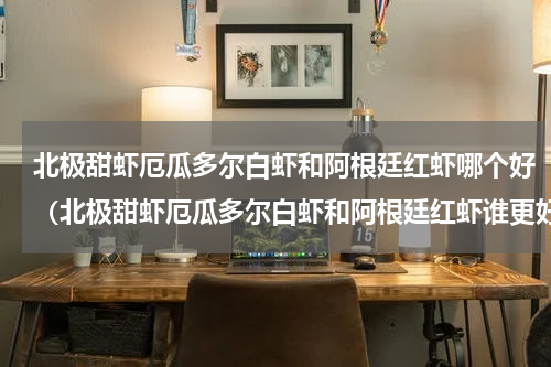 北极甜虾厄瓜多尔白虾和阿根廷红虾哪个好（北极甜虾厄瓜多尔白虾和阿根廷红虾谁更好）