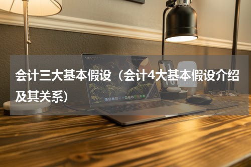 会计三大基本假设（会计4大基本假设介绍及其关系）