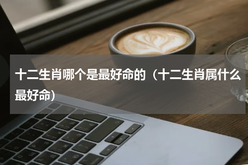 十二生肖哪个是最好命的（十二生肖属什么最好命）