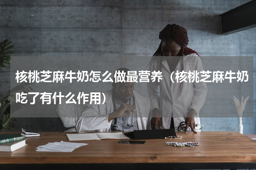 核桃芝麻牛奶怎么做最营养（核桃芝麻牛奶吃了有什么作用）