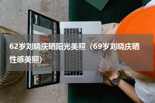 62岁刘晓庆晒阳光美照（69岁刘晓庆晒性感美照）