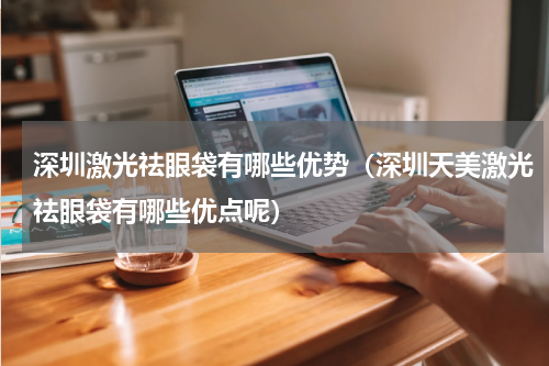 深圳激光祛眼袋有哪些优势（深圳天美激光祛眼袋有哪些优点呢）
