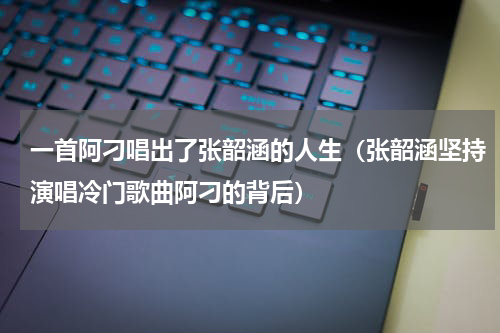 一首阿刁唱出了张韶涵的人生（张韶涵坚持演唱冷门歌曲阿刁的背后）