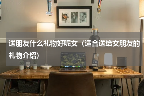 送朋友什么礼物好呢女（适合送给女朋友的礼物介绍）