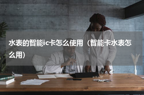 水表的智能ic卡怎么使用（智能卡水表怎么用）