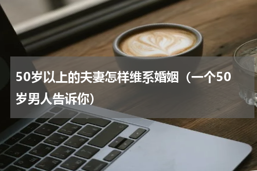50岁以上的夫妻怎样维系婚姻（一个50岁男人告诉你）