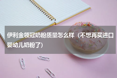 伊利金领冠奶粉质量怎么样（不想再买进口婴幼儿奶粉了）