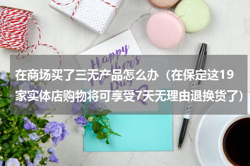 在商场买了三无产品怎么办（在保定这19家实体店购物将可享受7天无理由退换货了）