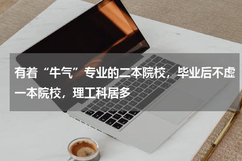 有着“牛气”专业的二本院校，毕业后不虚一本院校，理工科居多