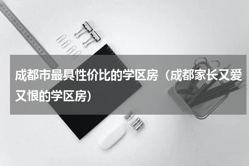 成都市最具性价比的学区房（成都家长又爱又恨的学区房）