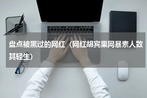 盘点被黑过的网红（网红胡宾果网暴素人致其轻生）