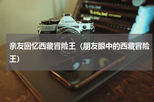 亲友回忆西藏冒险王（朋友眼中的西藏冒险王）