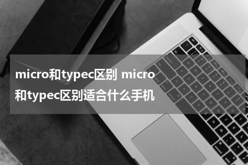 micro和typec区别 micro和typec区别适合什么手机