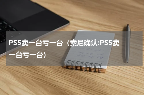 PS5卖一台亏一台（索尼确认:PS5卖一台亏一台）