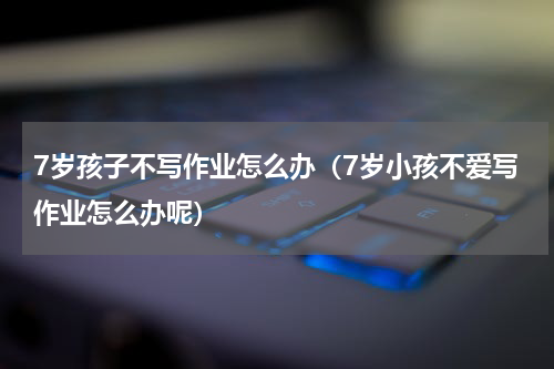 7岁孩子不写作业怎么办（7岁小孩不爱写作业怎么办呢）