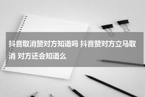 抖音取消赞对方知道吗 抖音赞对方立马取消 对方还会知道么