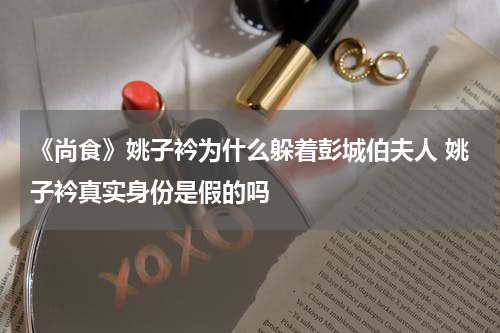 《尚食》姚子衿为什么躲着彭城伯夫人 姚子衿真实身份是假的吗
