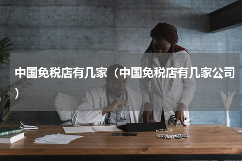 中国免税店有几家（中国免税店有几家公司）