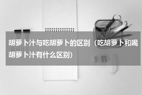 胡萝卜汁与吃胡萝卜的区别（吃胡萝卜和喝胡萝卜汁有什么区别）