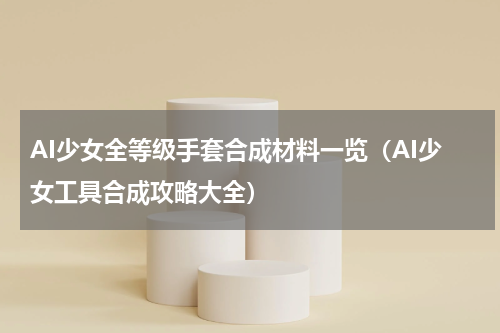 AI少女全等级手套合成材料一览（AI少女工具合成攻略大全）