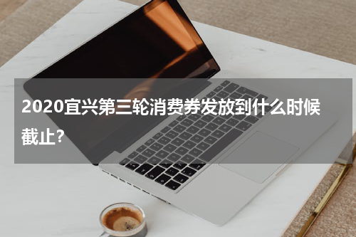 2020宜兴第三轮消费券发放到什么时候截止？