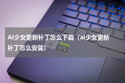 AI少女更新补丁怎么下载（ai少女更新补丁怎么安装）