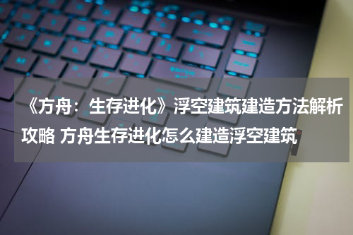 《方舟：生存进化》浮空建筑建造方法解析攻略 方舟生存进化怎么建造浮空建筑
