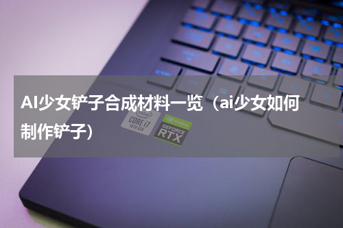 AI少女铲子合成材料一览（ai少女如何制作铲子）