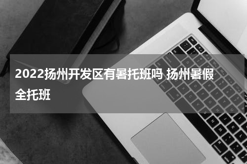 2022扬州开发区有暑托班吗 扬州暑假全托班