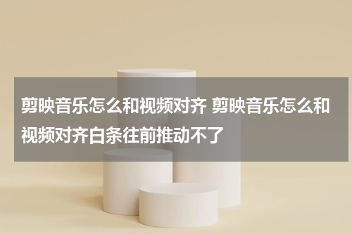 剪映音乐怎么和视频对齐 剪映音乐怎么和视频对齐白条往前推动不了