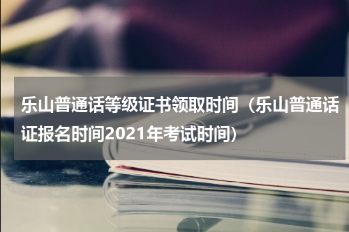 乐山普通话等级证书领取时间（乐山普通话证报名时间2021年考试时间）