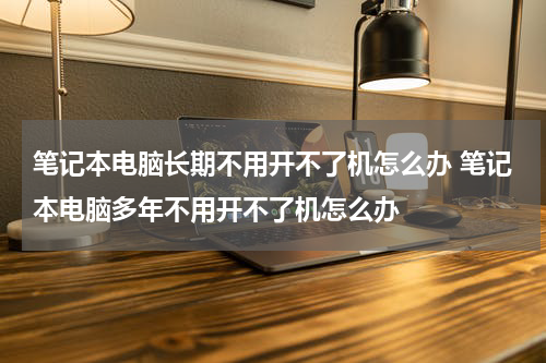笔记本电脑长期不用开不了机怎么办 笔记本电脑多年不用开不了机怎么办
