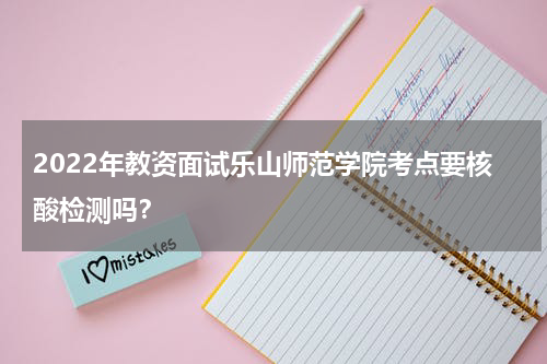 2022年教资面试乐山师范学院考点要核酸检测吗？