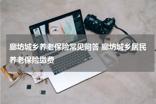 廊坊城乡养老保险常见问答 廊坊城乡居民养老保险缴费
