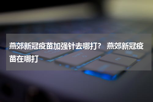 燕郊新冠疫苗加强针去哪打？ 燕郊新冠疫苗在哪打