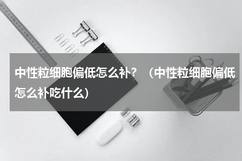 中性粒细胞偏低怎么补？（中性粒细胞偏低怎么补吃什么）