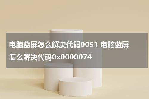电脑蓝屏怎么解决代码0051 电脑蓝屏怎么解决代码0x0000074