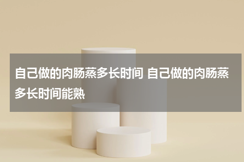 自己做的肉肠蒸多长时间 自己做的肉肠蒸多长时间能熟