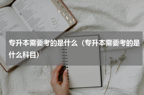 专升本需要考的是什么（专升本需要考的是什么科目）