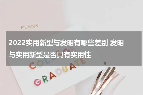 2022实用新型与发明有哪些差别 发明与实用新型是否具有实用性