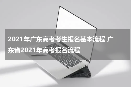 2021年广东高考考生报名基本流程 广东省2021年高考报名流程