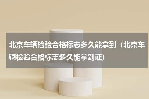 北京车辆检验合格标志多久能拿到（北京车辆检验合格标志多久能拿到证）