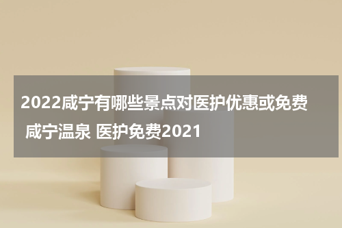2022咸宁有哪些景点对医护优惠或免费 咸宁温泉 医护免费2021