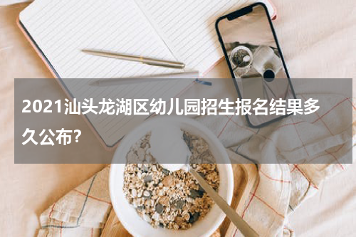 2021汕头龙湖区幼儿园招生报名结果多久公布？