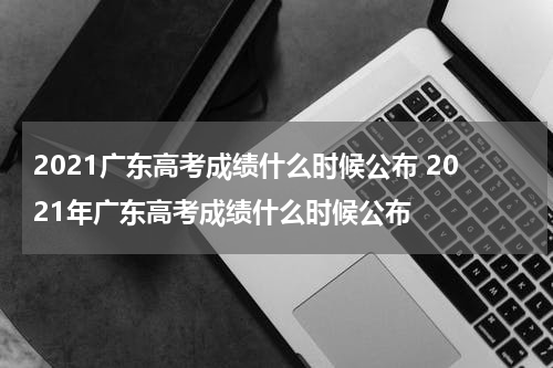 2021广东高考成绩什么时候公布 2021年广东高考成绩什么时候公布