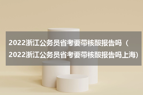 2022浙江公务员省考要带核酸报告吗（2022浙江公务员省考要带核酸报告吗上海）