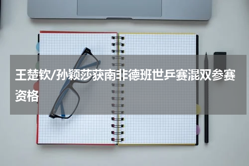 王楚钦/孙颖莎获南非德班世乒赛混双参赛资格