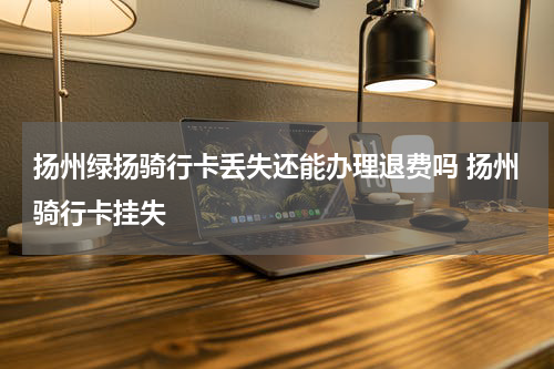 扬州绿扬骑行卡丢失还能办理退费吗 扬州骑行卡挂失