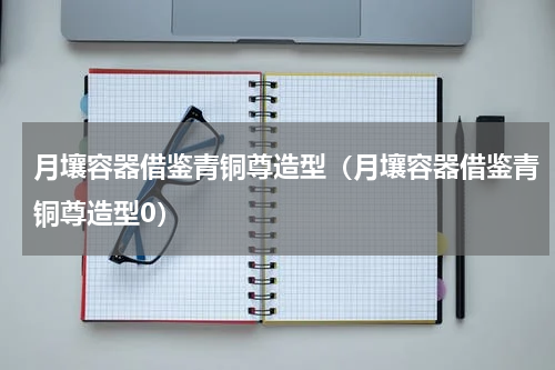 月壤容器借鉴青铜尊造型（月壤容器借鉴青铜尊造型0）